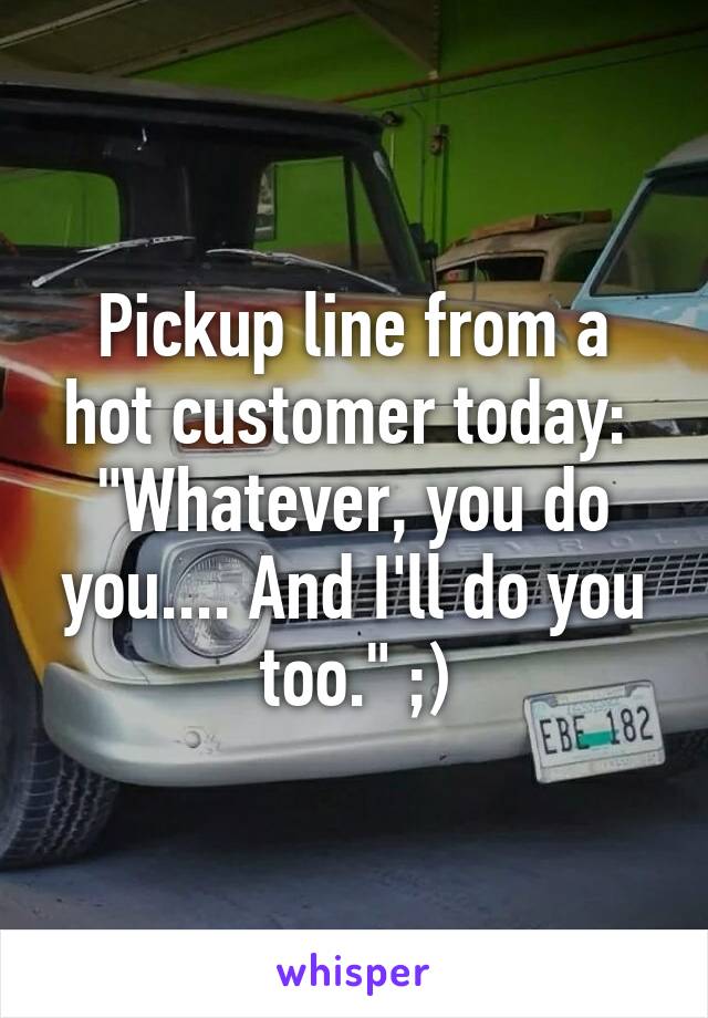 Pickup line from a hot customer today: 
"Whatever, you do you.... And I'll do you too." ;)