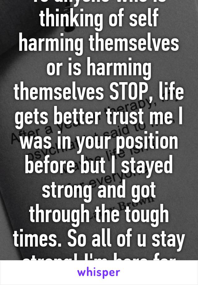 To anyone who is thinking of self harming themselves or is harming themselves STOP, life gets better trust me I was in your position before but I stayed strong and got through the tough times. So all of u stay strong! I'm here for u!