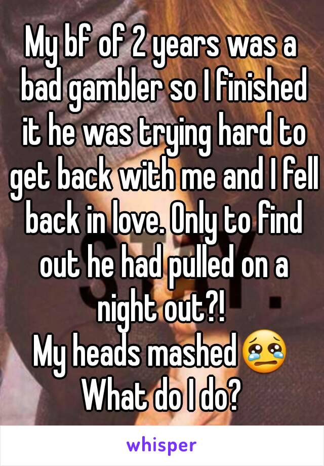 My bf of 2 years was a bad gambler so I finished it he was trying hard to get back with me and I fell back in love. Only to find out he had pulled on a night out?! 
My heads mashed😢
What do I do?