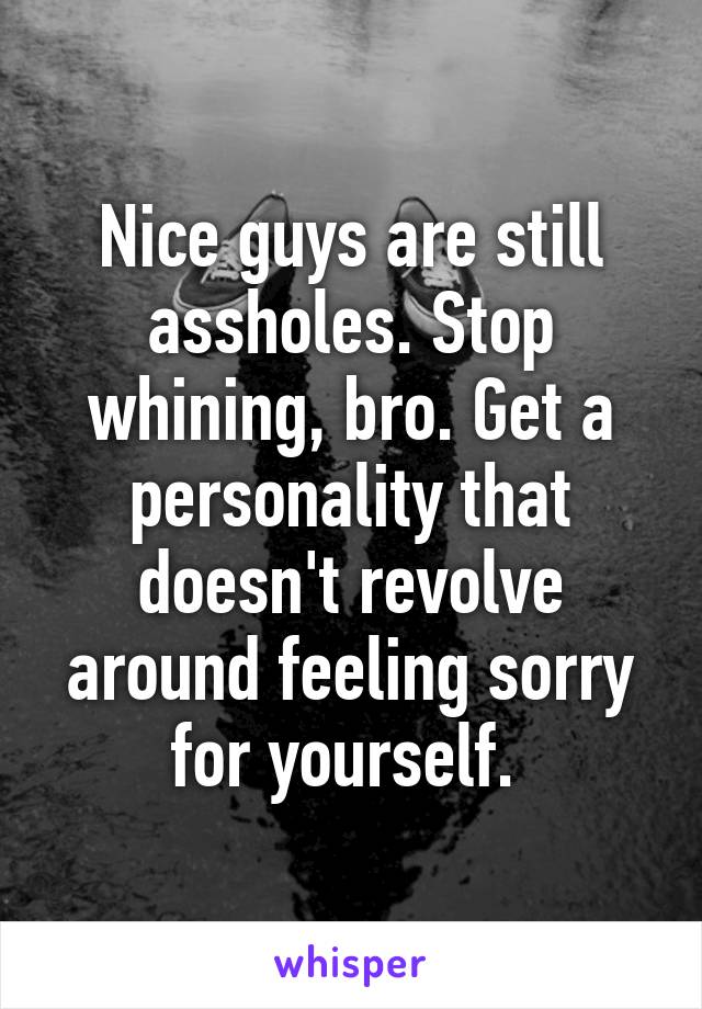 Nice guys are still assholes. Stop whining, bro. Get a personality that doesn't revolve around feeling sorry for yourself. 