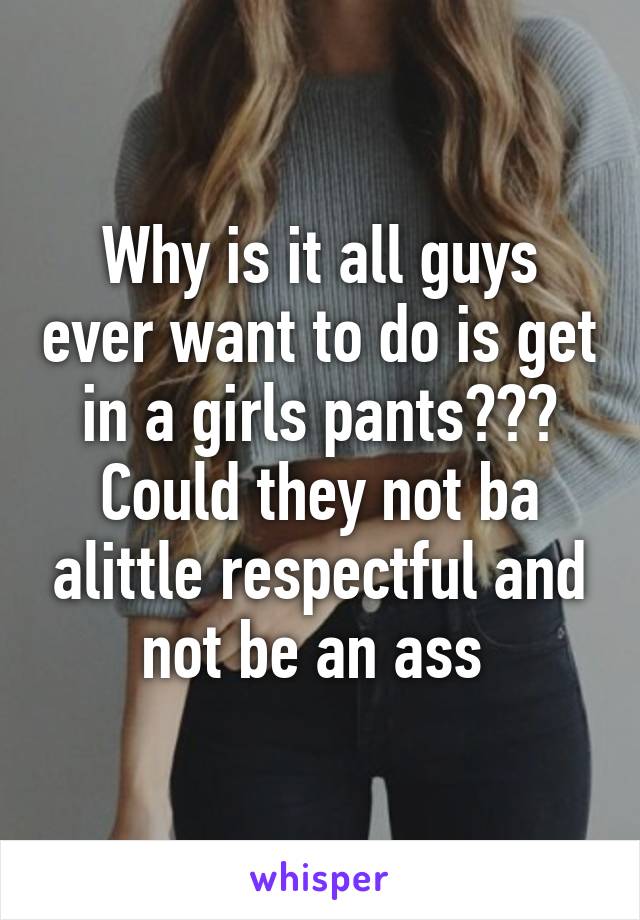 Why is it all guys ever want to do is get in a girls pants??? Could they not ba alittle respectful and not be an ass 