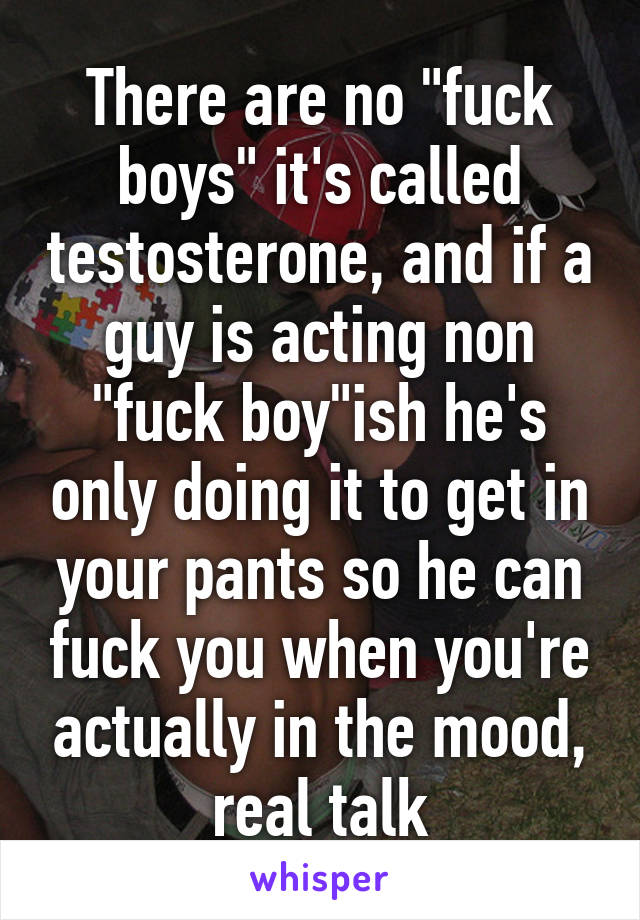 There are no "fuck boys" it's called testosterone, and if a guy is acting non "fuck boy"ish he's only doing it to get in your pants so he can fuck you when you're actually in the mood, real talk