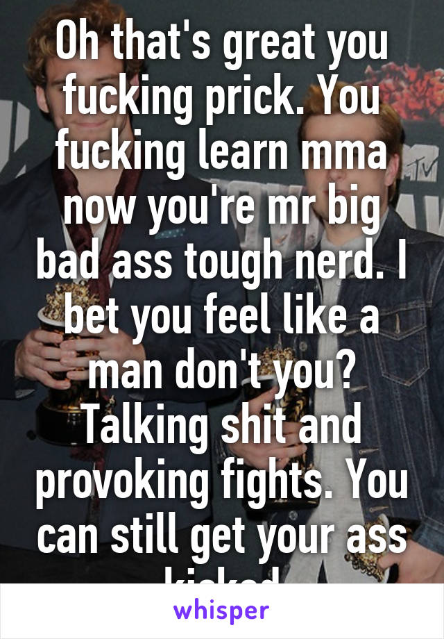 Oh that's great you fucking prick. You fucking learn mma now you're mr big bad ass tough nerd. I bet you feel like a man don't you? Talking shit and provoking fights. You can still get your ass kicked