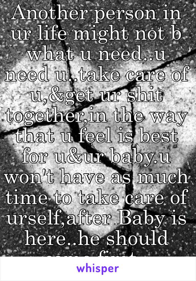 Another person in ur life might not b what u need..u need u..take care of u,&get ur shit together,in the way that u feel is best for u&ur baby.u won't have as much time to take care of urself,after Baby is here..he should come first..