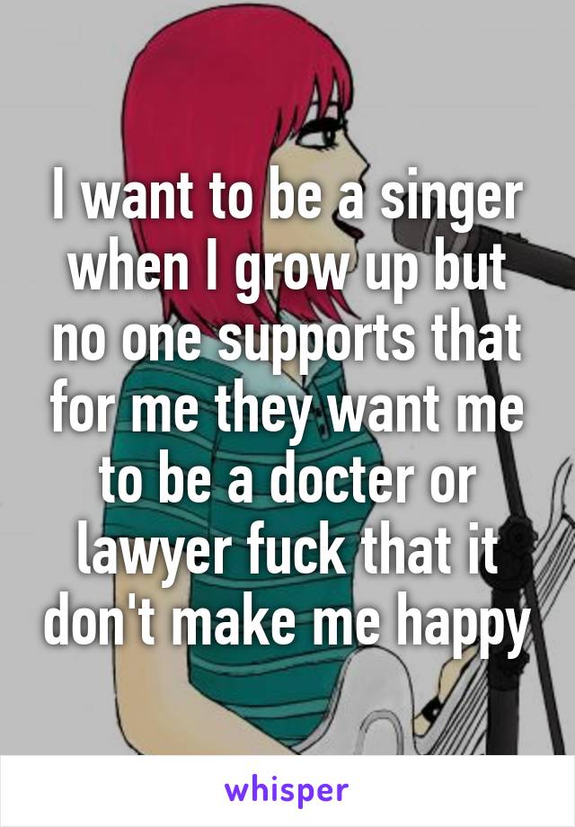 I want to be a singer when I grow up but no one supports that for me they want me to be a docter or lawyer fuck that it don't make me happy