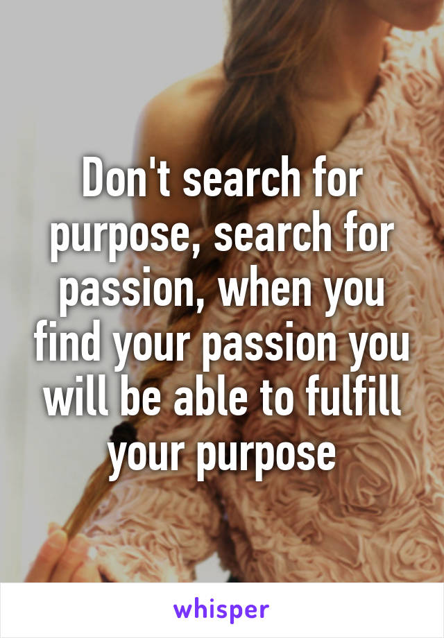 Don't search for purpose, search for passion, when you find your passion you will be able to fulfill your purpose