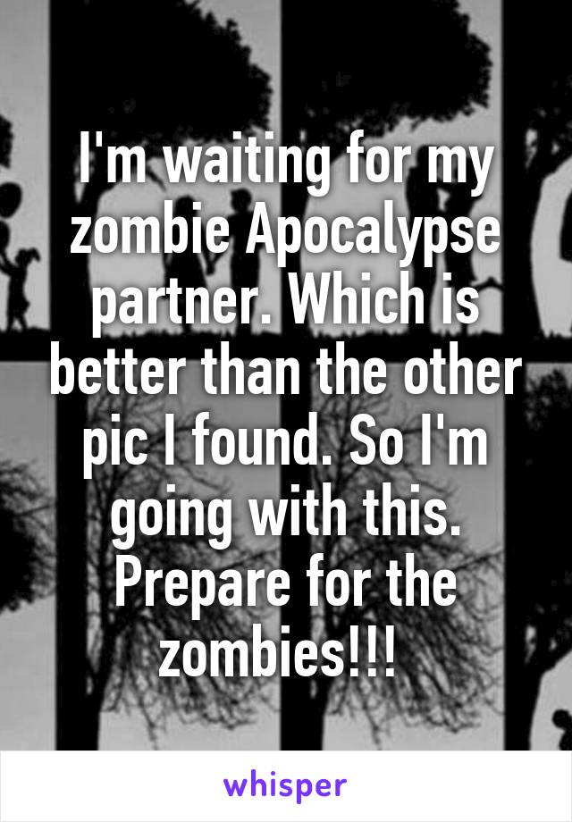 I'm waiting for my zombie Apocalypse partner. Which is better than the other pic I found. So I'm going with this. Prepare for the zombies!!! 