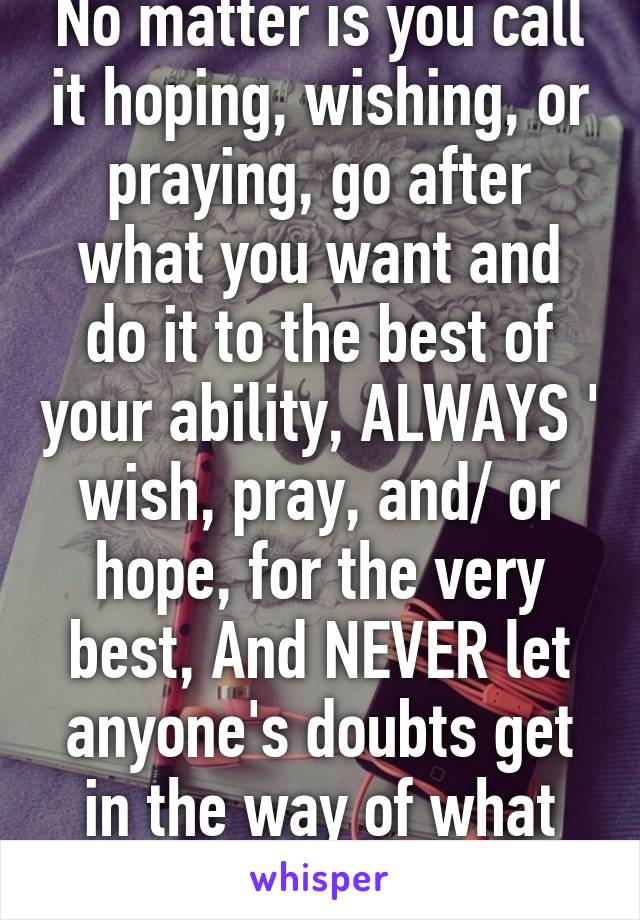 No matter is you call it hoping, wishing, or praying, go after what you want and do it to the best of your ability, ALWAYS ' wish, pray, and/ or hope, for the very best, And NEVER let anyone's doubts get in the way of what you want! 
