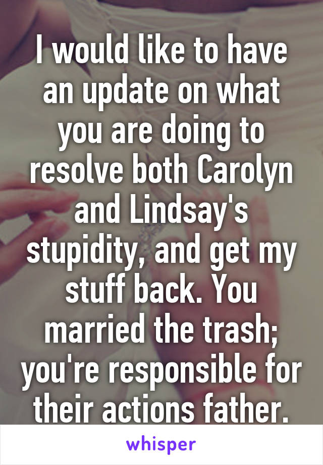 I would like to have an update on what you are doing to resolve both Carolyn and Lindsay's stupidity, and get my stuff back. You married the trash; you're responsible for their actions father.