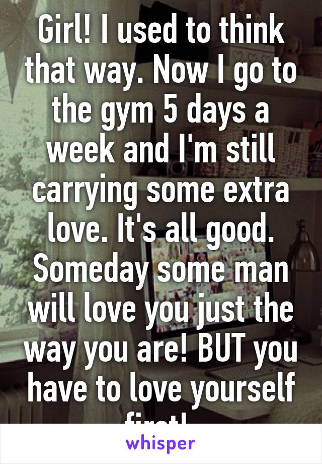 Girl! I used to think that way. Now I go to the gym 5 days a week and I'm still carrying some extra love. It's all good. Someday some man will love you just the way you are! BUT you have to love yourself first! 