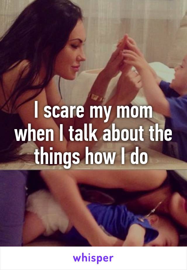 I scare my mom when I talk about the things how I do 