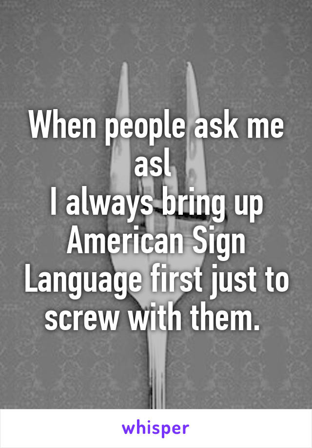 When people ask me asl 
I always bring up American Sign Language first just to screw with them. 