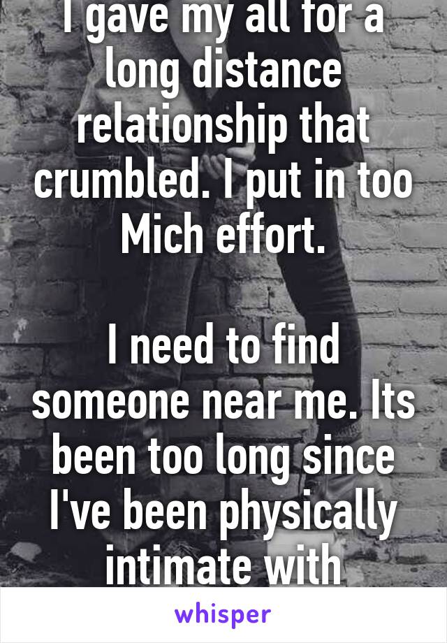 I gave my all for a long distance relationship that crumbled. I put in too Mich effort.

I need to find someone near me. Its been too long since I've been physically intimate with someone