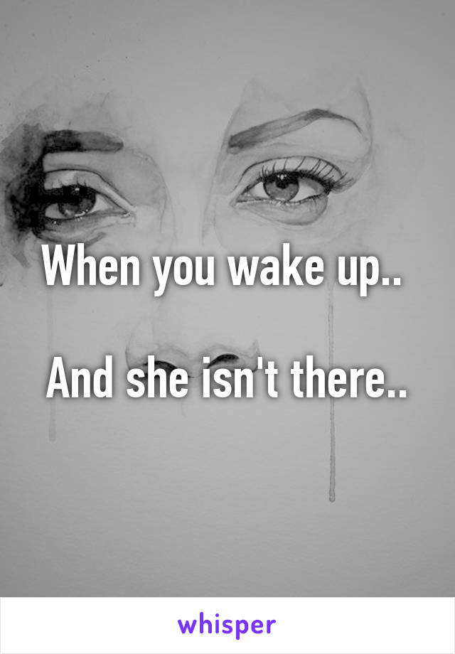 When you wake up.. 

And she isn't there..