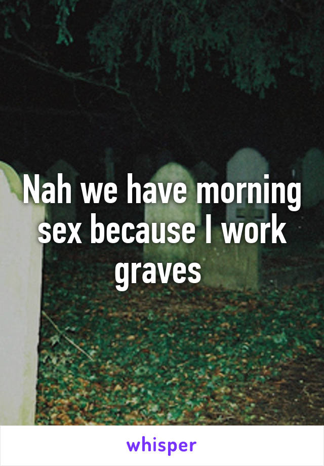 Nah we have morning sex because I work graves 