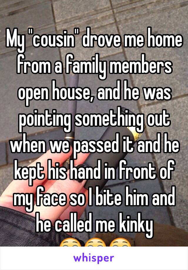 My "cousin" drove me home from a family members open house, and he was pointing something out when we passed it and he kept his hand in front of my face so I bite him and he called me kinky
😳😳😳