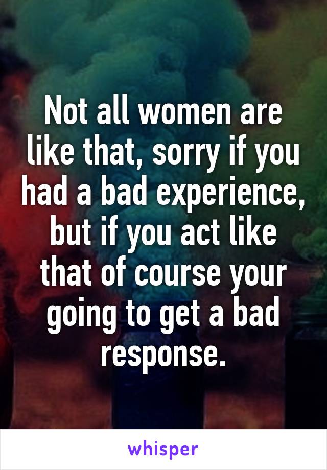 Not all women are like that, sorry if you had a bad experience, but if you act like that of course your going to get a bad response.