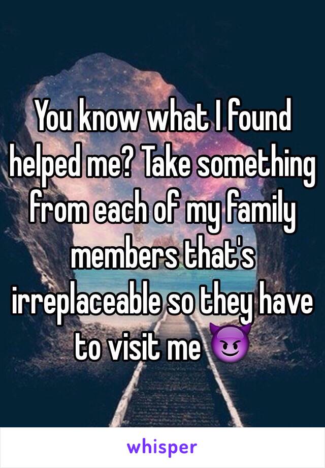 You know what I found helped me? Take something from each of my family members that's irreplaceable so they have to visit me 😈 