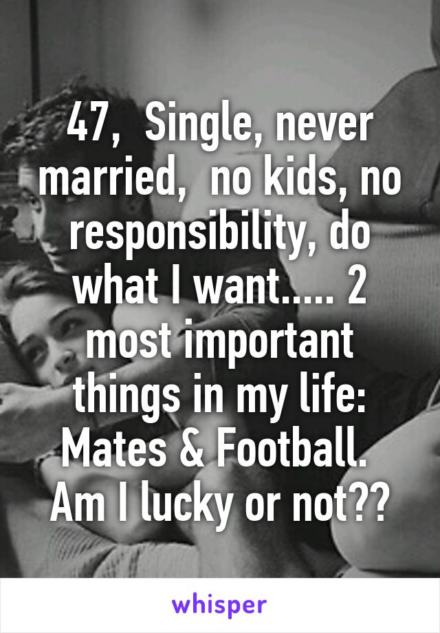 47,  Single, never married,  no kids, no responsibility, do what I want..... 2 most important things in my life: Mates & Football. 
Am I lucky or not??