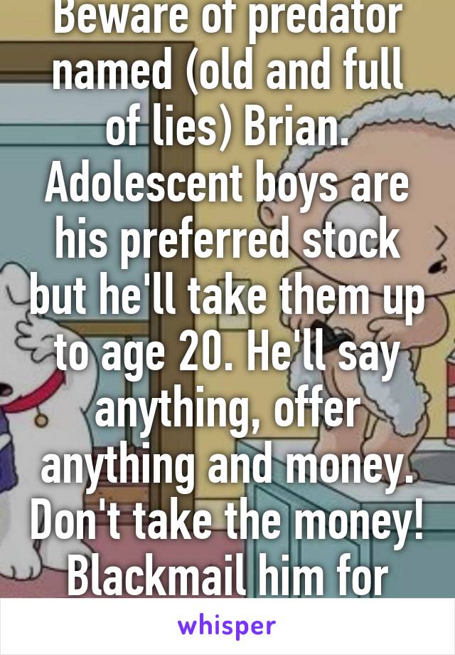 Beware of predator named (old and full of lies) Brian. Adolescent boys are his preferred stock but he'll take them up to age 20. He'll say anything, offer anything and money. Don't take the money! Blackmail him for even more money!