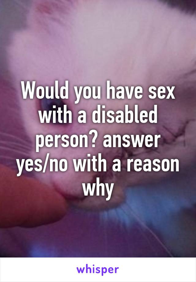 Would you have sex with a disabled person? answer yes/no with a reason why