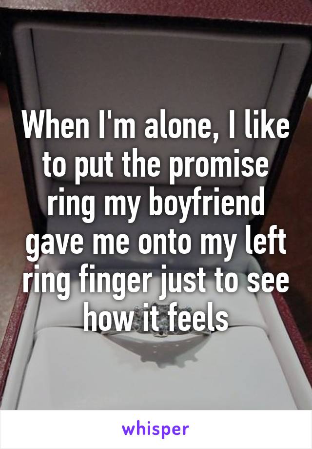 When I'm alone, I like to put the promise ring my boyfriend gave me onto my left ring finger just to see how it feels