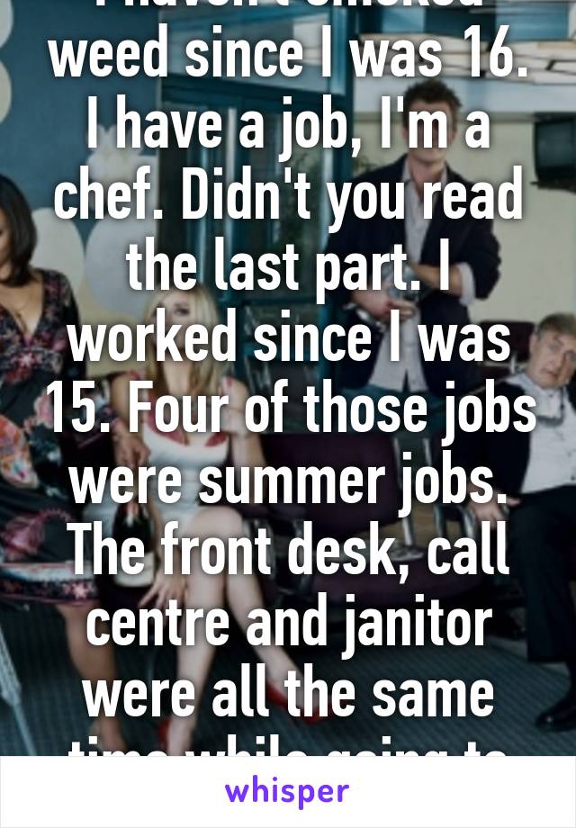 I haven't smoked weed since I was 16. I have a job, I'm a chef. Didn't you read the last part. I worked since I was 15. Four of those jobs were summer jobs. The front desk, call centre and janitor were all the same time while going to school. 