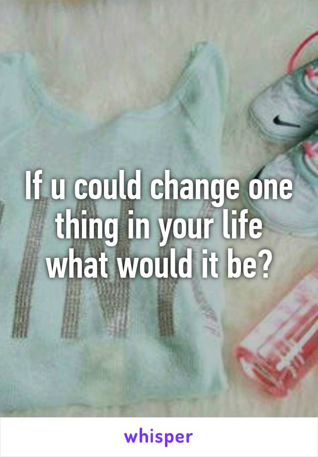 If u could change one thing in your life what would it be?