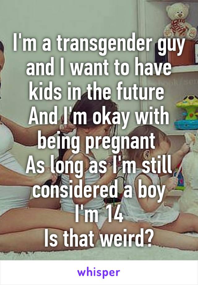 I'm a transgender guy and I want to have kids in the future 
And I'm okay with being pregnant 
As long as I'm still considered a boy
I'm 14
Is that weird?