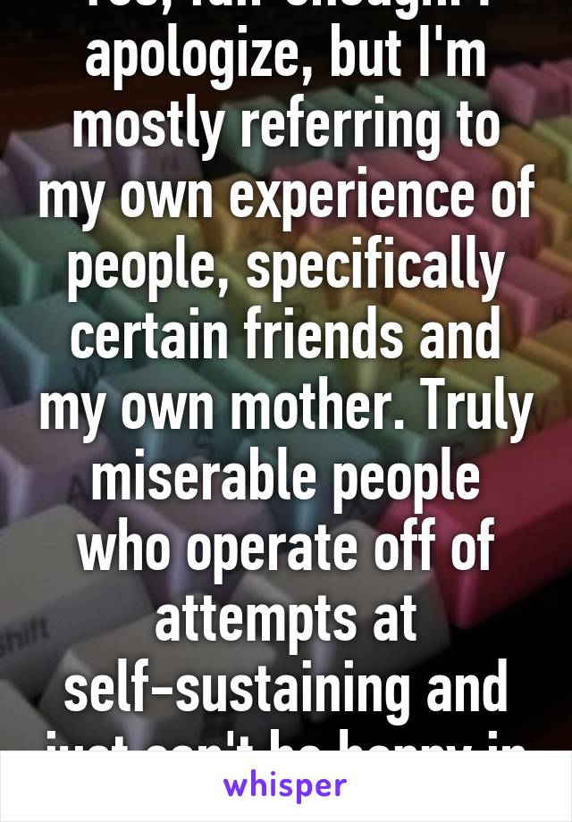 Yes, fair enough. I apologize, but I'm mostly referring to my own experience of people, specifically certain friends and my own mother. Truly miserable people who operate off of attempts at self-sustaining and just can't be happy in general. 
