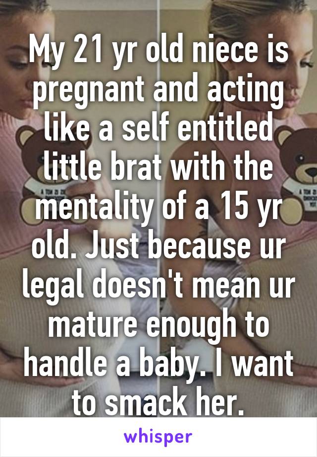 My 21 yr old niece is pregnant and acting like a self entitled little brat with the mentality of a 15 yr old. Just because ur legal doesn't mean ur mature enough to handle a baby. I want to smack her.