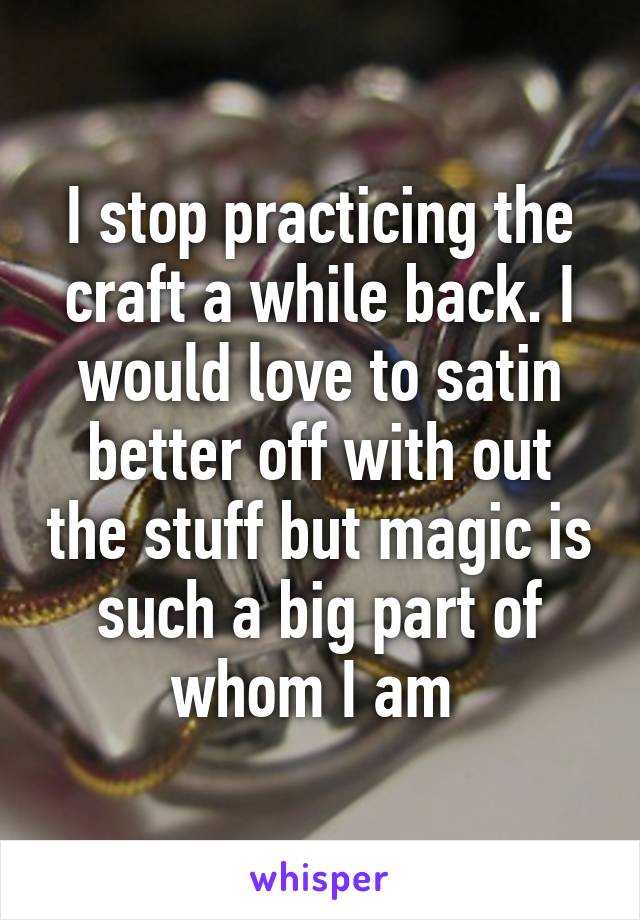 I stop practicing the craft a while back. I would love to satin better off with out the stuff but magic is such a big part of whom I am 