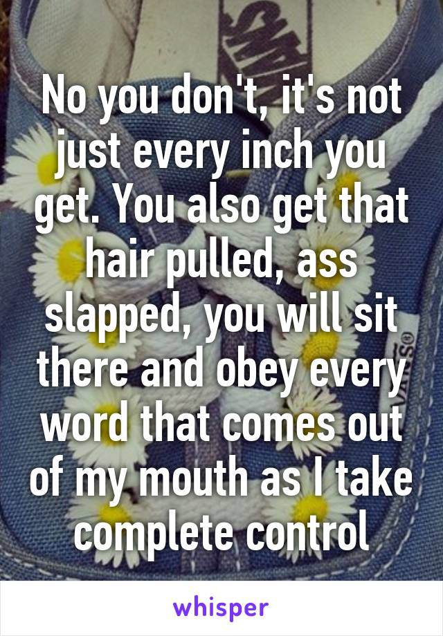 No you don't, it's not just every inch you get. You also get that hair pulled, ass slapped, you will sit there and obey every word that comes out of my mouth as I take complete control