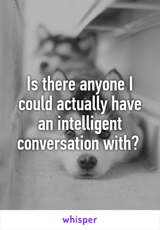 Is there anyone I could actually have an intelligent conversation with? 