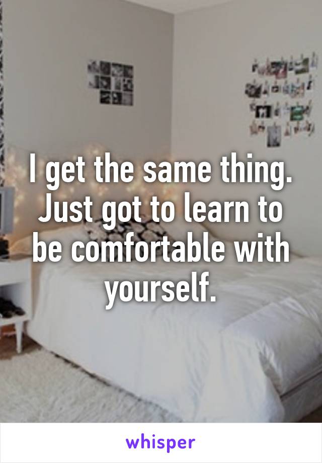 I get the same thing. Just got to learn to be comfortable with yourself.