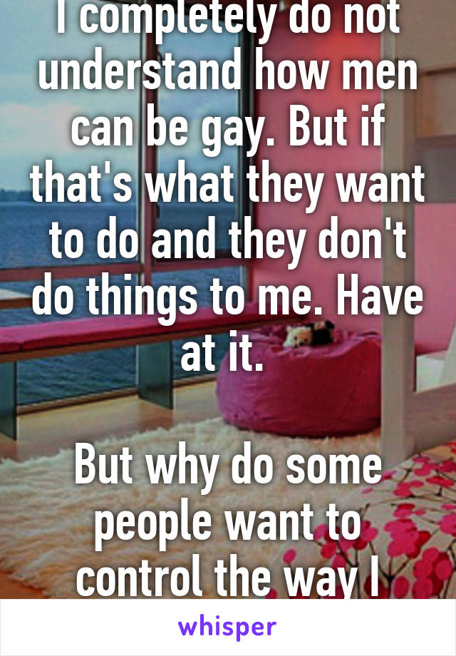 I completely do not understand how men can be gay. But if that's what they want to do and they don't do things to me. Have at it. 

But why do some people want to control the way I think?