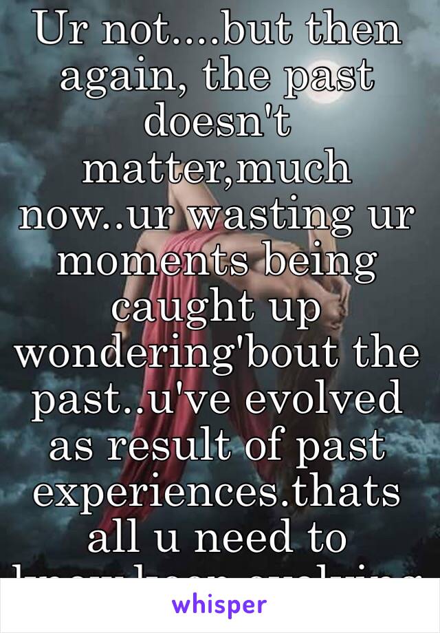 Ur not....but then again, the past doesn't matter,much now..ur wasting ur moments being caught up wondering'bout the past..u've evolved as result of past experiences.thats all u need to know.keep evolving 