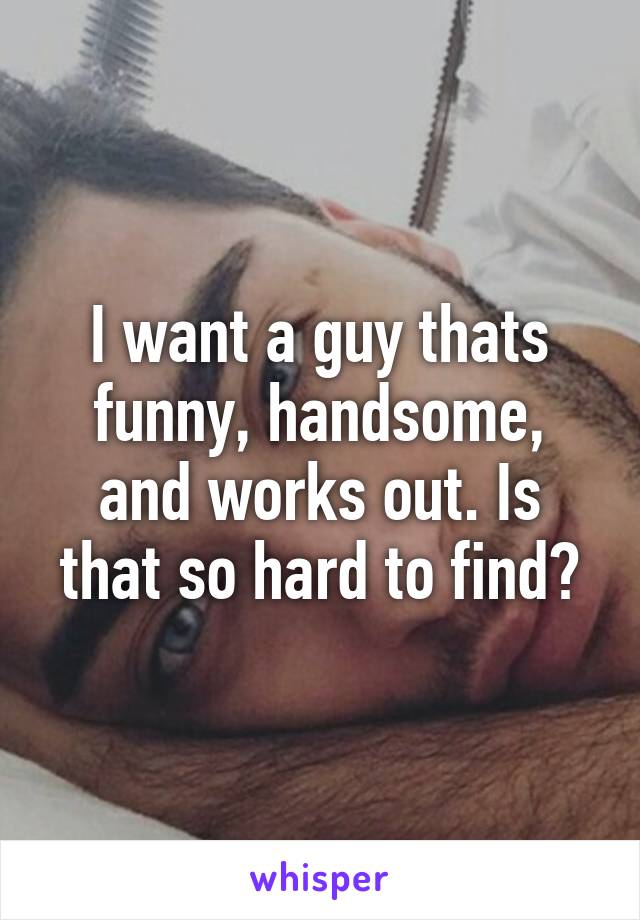 I want a guy thats funny, handsome, and works out. Is that so hard to find?