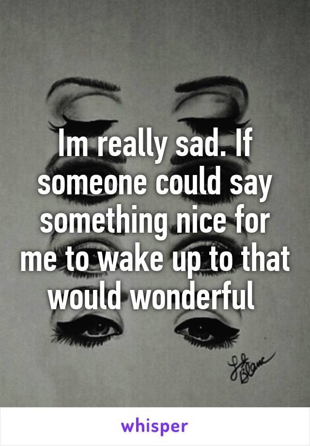 Im really sad. If someone could say something nice for me to wake up to that would wonderful 