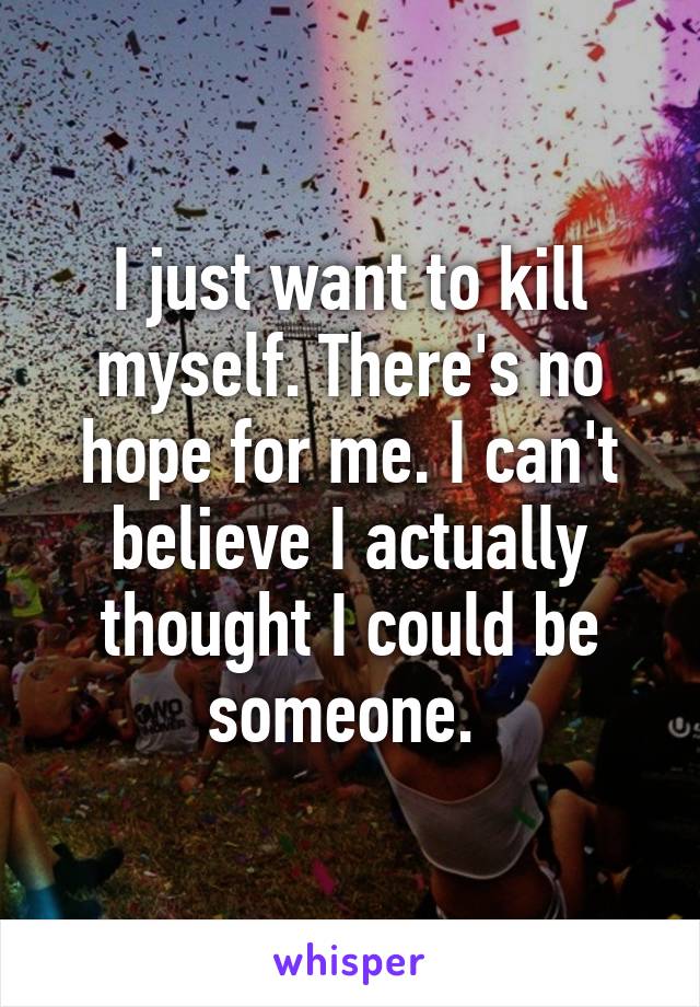 I just want to kill myself. There's no hope for me. I can't believe I actually thought I could be someone. 