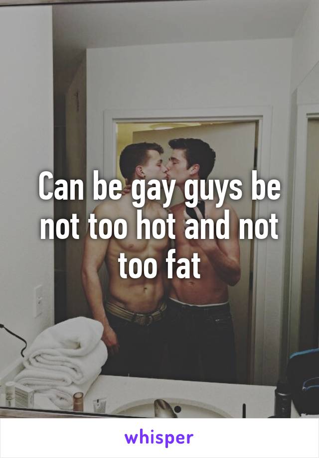 Can be gay guys be not too hot and not too fat