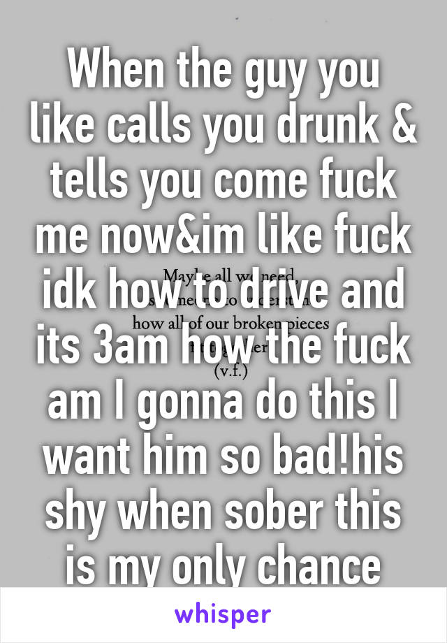 When the guy you like calls you drunk & tells you come fuck me now&im like fuck idk how to drive and its 3am how the fuck am I gonna do this I want him so bad!his shy when sober this is my only chance