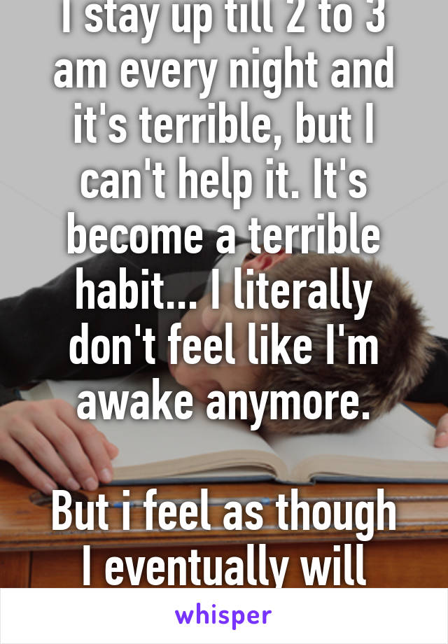 I stay up till 2 to 3 am every night and it's terrible, but I can't help it. It's become a terrible habit... I literally don't feel like I'm awake anymore.

But i feel as though I eventually will recover.