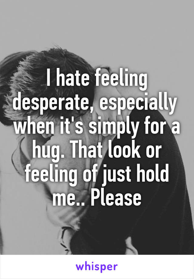 I hate feeling desperate, especially  when it's simply for a hug. That look or feeling of just hold me.. Please