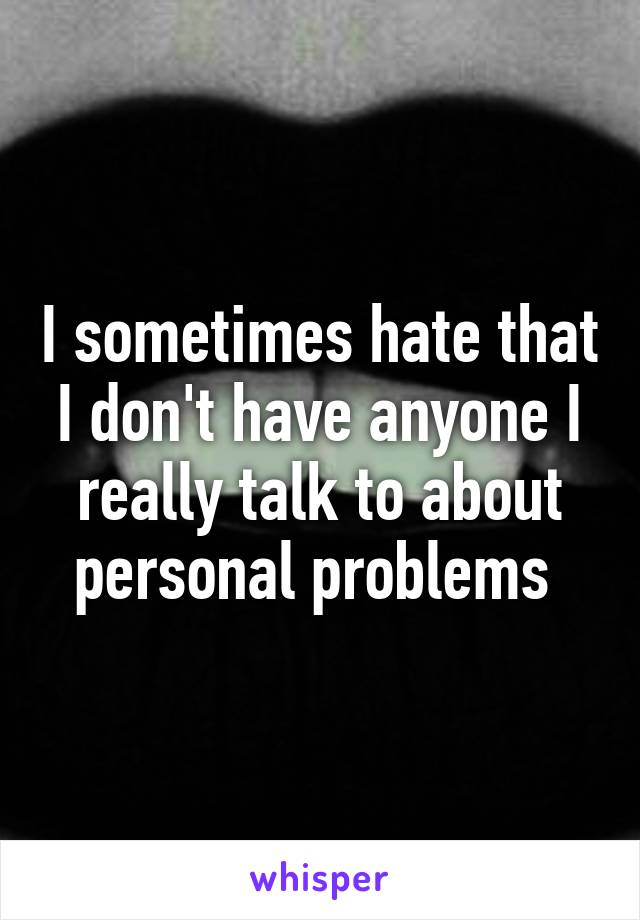 I sometimes hate that I don't have anyone I really talk to about personal problems 