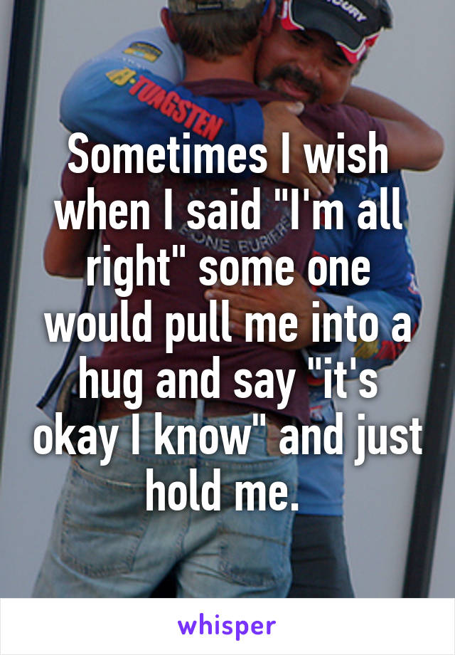 Sometimes I wish when I said "I'm all right" some one would pull me into a hug and say "it's okay I know" and just hold me. 