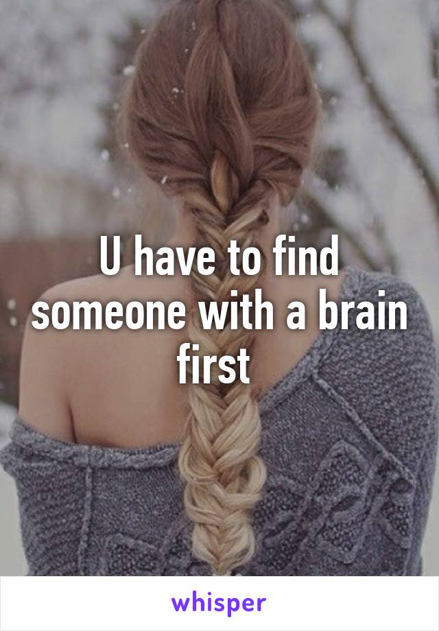 U have to find someone with a brain first 