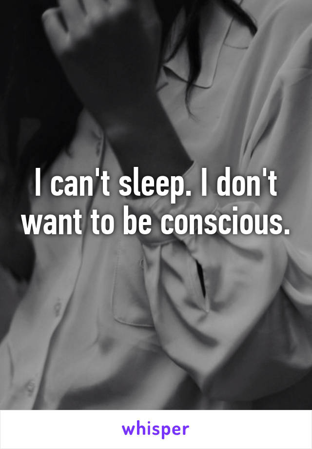 I can't sleep. I don't want to be conscious. 