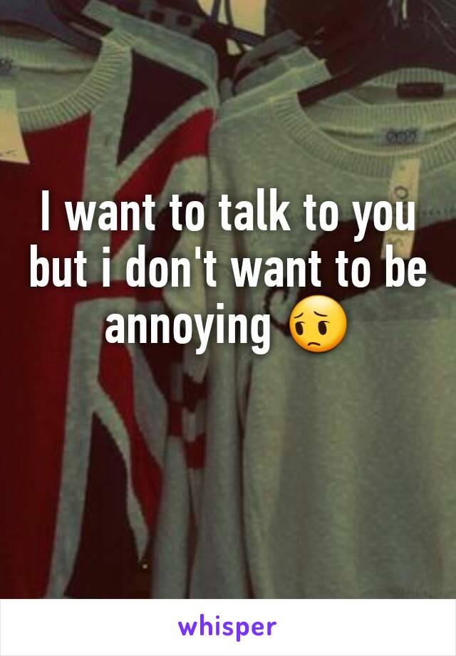 I want to talk to you but i don't want to be annoying 😔