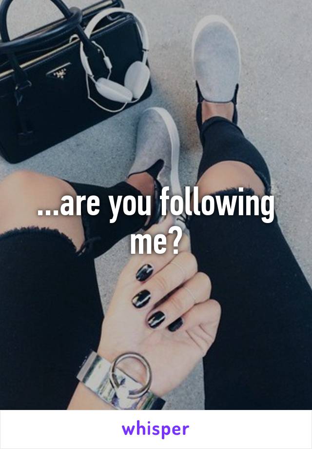 ...are you following me?